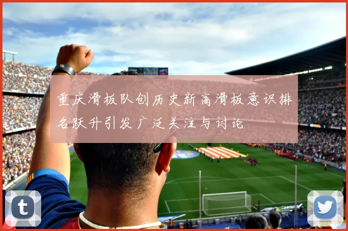 重庆滑板队创历史新高滑板意识排名跃升引发广泛关注与讨论