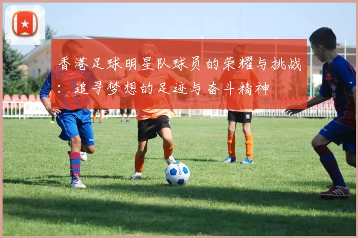 香港足球明星队球员的荣耀与挑战：追寻梦想的足迹与奋斗精神