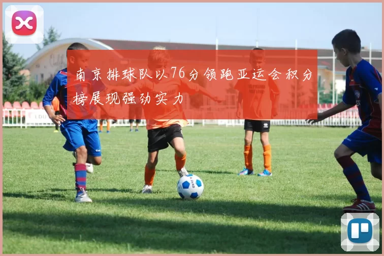 南京排球队以76分领跑亚运会积分榜展现强劲实力