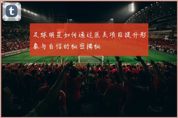 足球明星如何通过医美项目提升形象与自信的秘密揭秘