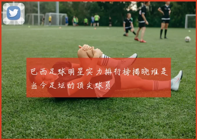 巴西足球明星实力排行榜揭晓谁是当今足坛的顶尖球员