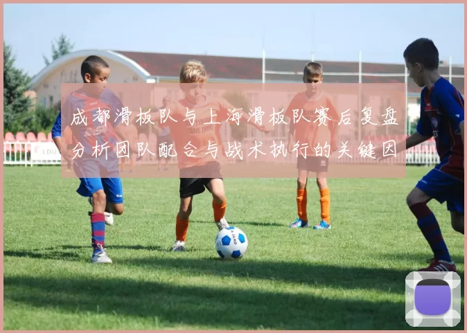 成都滑板队与上海滑板队赛后复盘分析团队配合与战术执行的关键因素