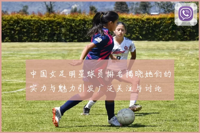 中国女足明星球员排名揭晓她们的实力与魅力引发广泛关注与讨论