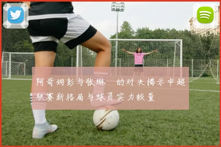 阿奇姆彭与张琳芃的对决揭示中超联赛新格局与球员实力较量