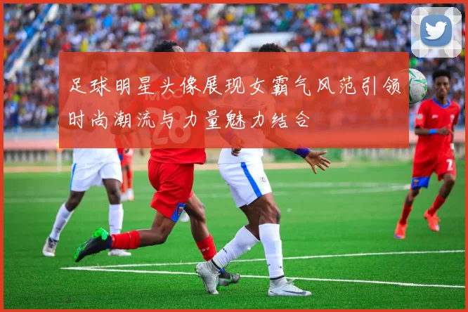 足球明星头像展现女霸气风范引领时尚潮流与力量魅力结合