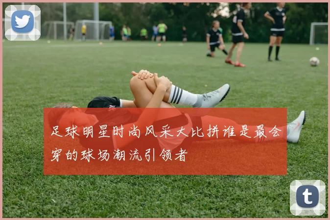 足球明星时尚风采大比拼谁是最会穿的球场潮流引领者