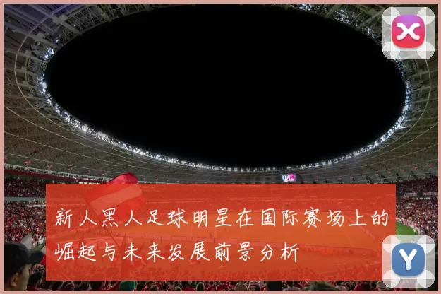 新人黑人足球明星在国际赛场上的崛起与未来发展前景分析