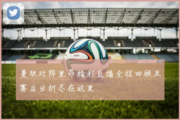 曼联对阵里昂精彩直播全程回顾及赛后分析尽在这里