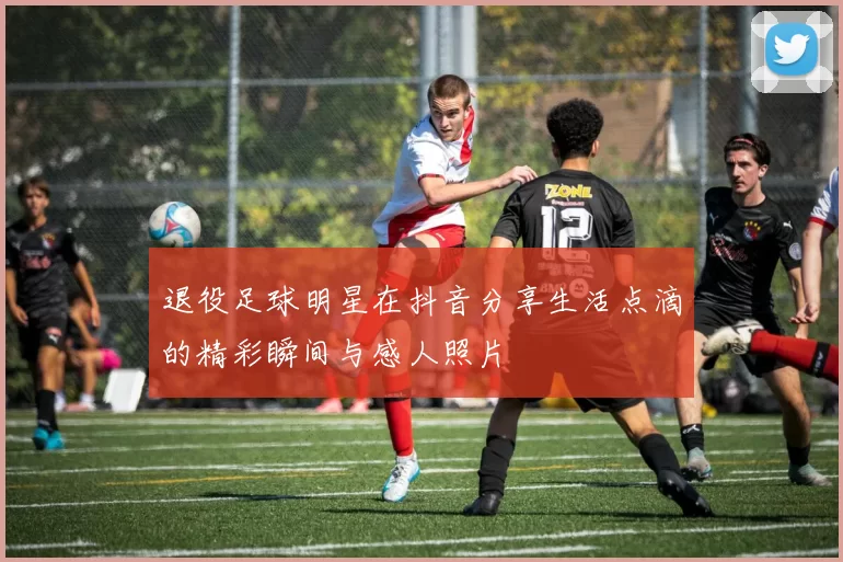 退役足球明星在抖音分享生活点滴的精彩瞬间与感人照片