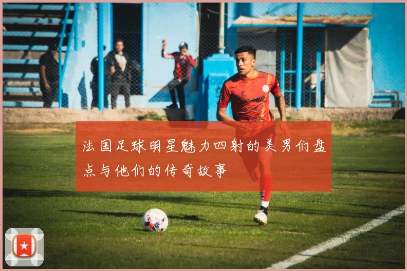 法国足球明星魅力四射的美男们盘点与他们的传奇故事