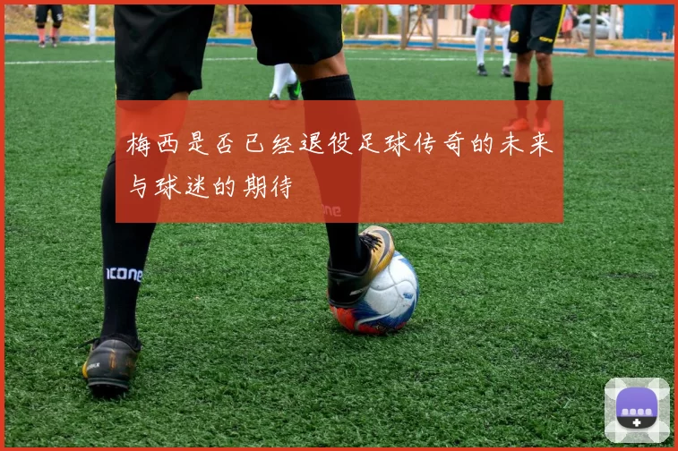 梅西是否已经退役足球传奇的未来与球迷的期待