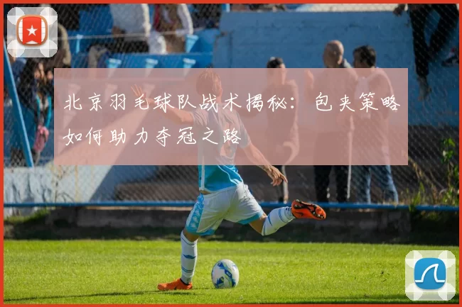 北京羽毛球队战术揭秘：包夹策略如何助力夺冠之路