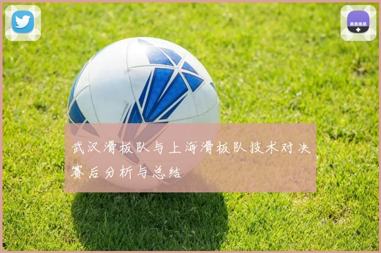 武汉滑板队与上海滑板队技术对决赛后分析与总结