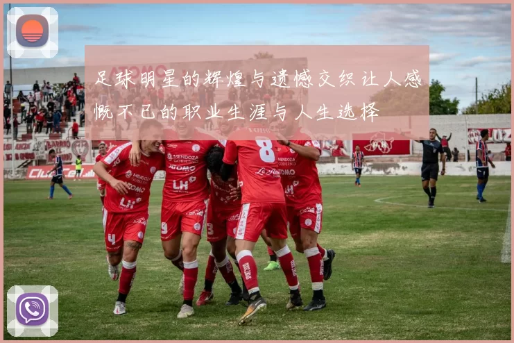足球明星的辉煌与遗憾交织让人感慨不已的职业生涯与人生选择