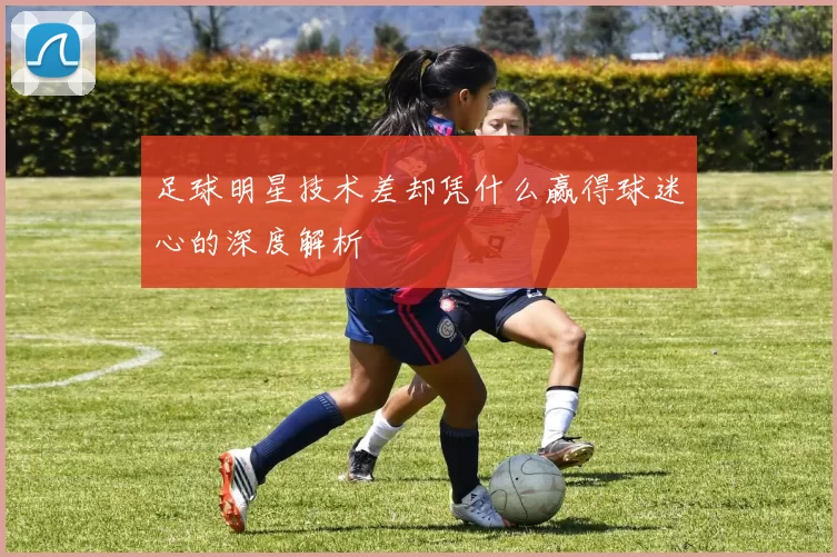 足球明星技术差却凭什么赢得球迷心的深度解析
