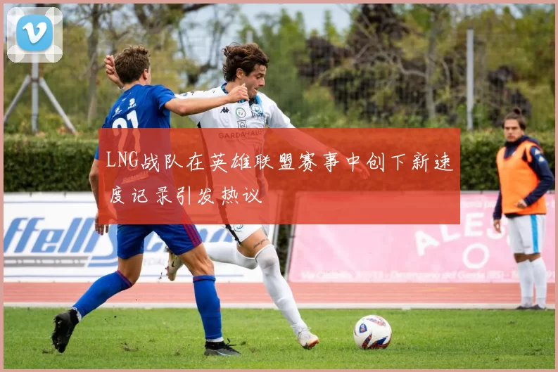 LNG战队在英雄联盟赛事中创下新速度记录引发热议