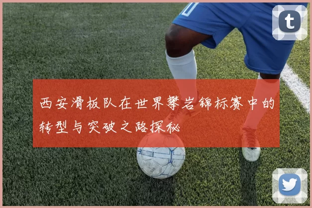 西安滑板队在世界攀岩锦标赛中的转型与突破之路探秘