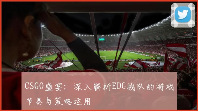 CSGO盛宴：深入解析EDG战队的游戏节奏与策略运用
