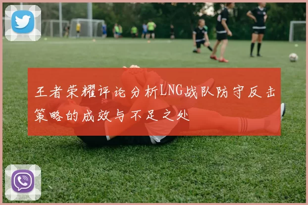 王者荣耀评论分析LNG战队防守反击策略的成效与不足之处