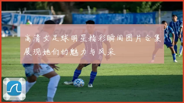 高清女足球明星精彩瞬间图片合集展现她们的魅力与风采