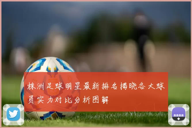 株洲足球明星最新排名揭晓各大球员实力对比分析图解