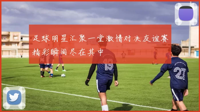 足球明星汇聚一堂激情对决友谊赛精彩瞬间尽在其中