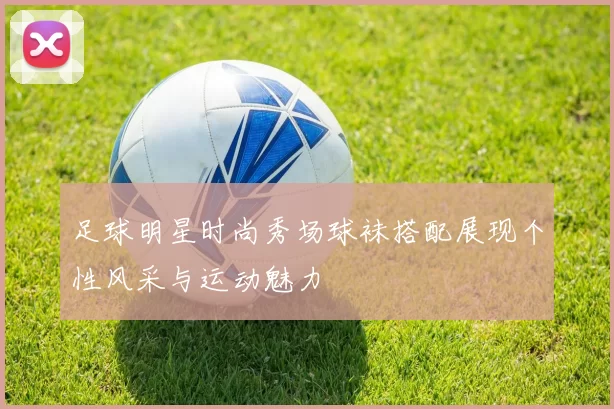 足球明星时尚秀场球袜搭配展现个性风采与运动魅力