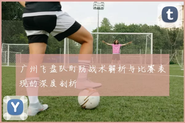 广州飞盘队盯防战术解析与比赛表现的深度剖析