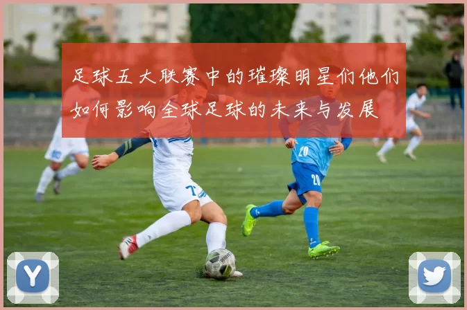 足球五大联赛中的璀璨明星们他们如何影响全球足球的未来与发展