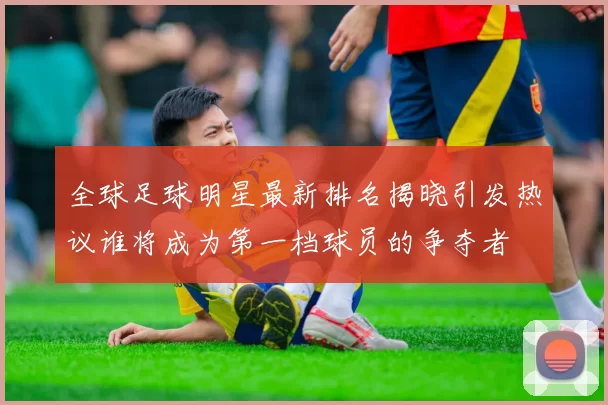 全球足球明星最新排名揭晓引发热议谁将成为第一档球员的争夺者