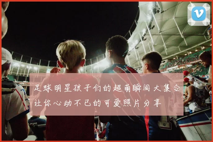 足球明星孩子们的超萌瞬间大集合让你心动不已的可爱照片分享