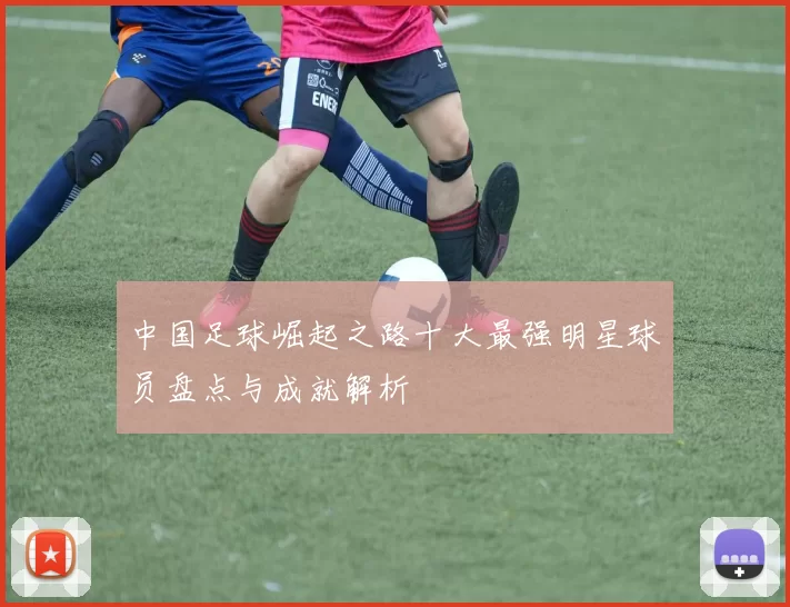 中国足球崛起之路十大最强明星球员盘点与成就解析