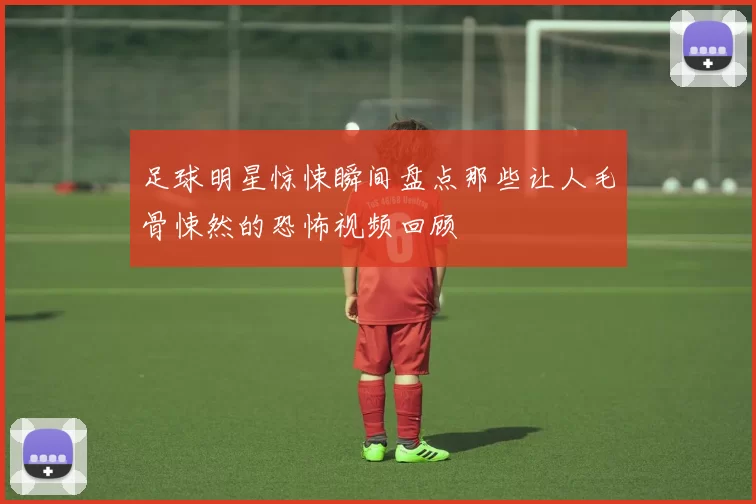 足球明星惊悚瞬间盘点那些让人毛骨悚然的恐怖视频回顾