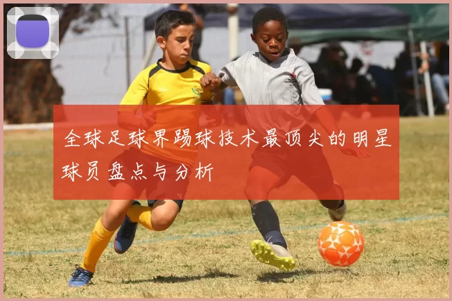 全球足球界踢球技术最顶尖的明星球员盘点与分析