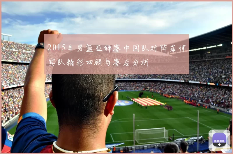 2015年男篮亚锦赛中国队对阵菲律宾队精彩回顾与赛后分析