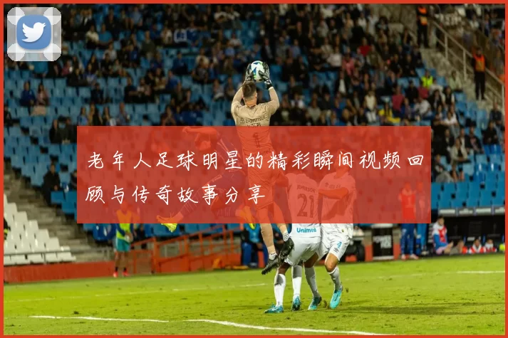 老年人足球明星的精彩瞬间视频回顾与传奇故事分享