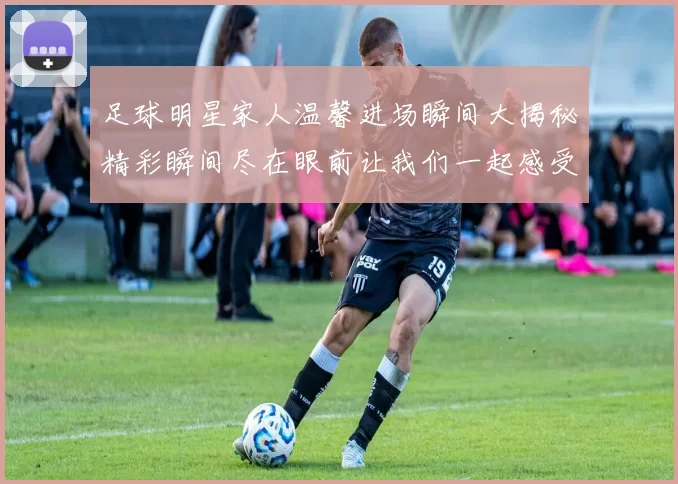 足球明星家人温馨进场瞬间大揭秘精彩瞬间尽在眼前让我们一起感受他们的支持与爱