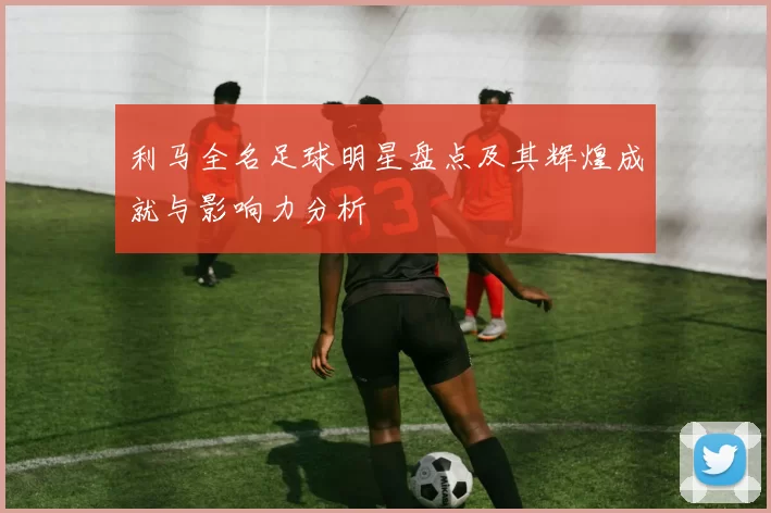利马全名足球明星盘点及其辉煌成就与影响力分析