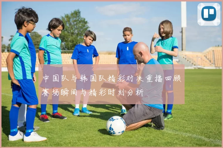 中国队与韩国队精彩对决重播回顾赛场瞬间与精彩时刻分析