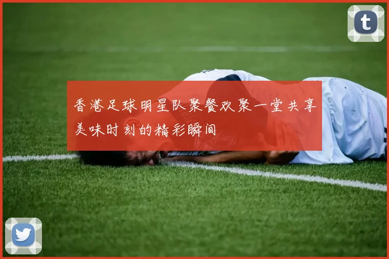香港足球明星队聚餐欢聚一堂共享美味时刻的精彩瞬间